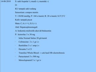 14-08-2010 S: sakit kepala(+), mual(--), muntah(--) O: KU tampak sakit sedang Sensorium: compos mentis T: 130/80 mmHg; P: 104 x/menit; R: 28 x/menit; S:37,5˚C Kulit: tampak pucat Mata: C.A (+/+), S.I (-/-) Abd: Hepatosplenomegali A: leukemia mielositik akut dd thalasemia P:  ketorolac 3 x 30 mg Infus Normal Saline 20 gtt/menit Cefotaxime  2 x 1 gr i.v Ranitidine 3 x 1 amp i.v Dexanta 3 x CI Transfusi Whole Blood -> cek hasil Hb electroforesis Paracetamol 3 x 500 mg Metoclopramid 3 x 1 gr iv 
