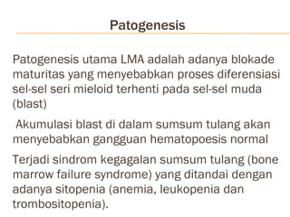 Patogenesis Patogenesis utama LMA adalah adanya blokade maturitas yang menyebabkan proses diferensiasi sel-sel seri mieloid terhenti pada sel-sel muda (blast) Akumulasi blast di dalam sumsum tulang akan menyebabkan gangguan hematopoesis normal Terjadi sindrom kegagalan sumsum tulang (bone marrow failure syndrome) yang ditandai dengan adanya sitopenia (anemia, leukopenia dan trombositopenia).  