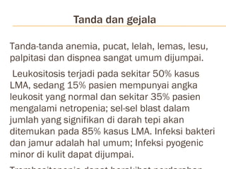 Tanda dan gejala Tanda-tanda anemia, pucat, lelah, lemas, lesu, palpitasi dan dispnea sangat umum dijumpai. Leukositosis terjadi pada sekitar 50% kasus LMA, sedang 15% pasien mempunyai angka leukosit yang normal dan sekitar 35% pasien mengalami netropenia; sel-sel blast dalam jumlah yang signifikan di darah tepi akan ditemukan pada 85% kasus LMA. Infeksi bakteri dan jamur adalah hal umum; Infeksi pyogenic minor di kulit dapat dijumpai.  Trombositopenia dapat berakibat perdarahan spontan, epistaksis, petekia, perdarahan konjunctiva, perdarahan gingiva, memar  