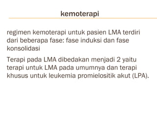 kemoterapi regimen kemoterapi untuk pasien LMA terdiri dari beberapa fase: fase induksi dan fase konsolidasi Terapi pada LMA dibedakan menjadi 2 yaitu terapi untuk LMA pada umumnya dan terapi khusus untuk leukemia promielositik akut (LPA). 