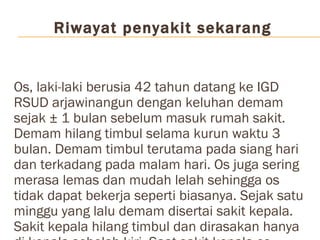 Riwayat penyakit sekarang Os, laki-laki berusia 42 tahun datang ke IGD RSUD arjawinangun dengan keluhan demam sejak ± 1 bulan sebelum masuk rumah sakit. Demam hilang timbul selama kurun waktu 3 bulan. Demam timbul terutama pada siang hari dan terkadang pada malam hari. Os juga sering merasa lemas dan mudah lelah sehingga os tidak dapat bekerja seperti biasanya. Sejak satu minggu yang lalu demam disertai sakit kepala. Sakit kepala hilang timbul dan dirasakan hanya di kepala sebelah kiri. Saat sakit kepala os merasa kepalanya berdenyut-denyut dan sangat sakit. Os  mengaku tidak pernah jatuh ataupun kecelakaan. Selain itu sejak tiga hari yang lalu os mengeluh perutnya mual dan os juga sering muntah-muntah setelah makan. Os mengaku BAK dan BAB lancar. Os juga mengeluhkan perutnya terasa keras sejak 3 bulan yang lalu namun tidak disertai nyeri sehingga os tidak berobat ke dokter. Os mengaku tidak pernah menggunakan narkoba. Os juga mengaku tidak pernah melakukan hubungan seksual dengan selain istrinya.   