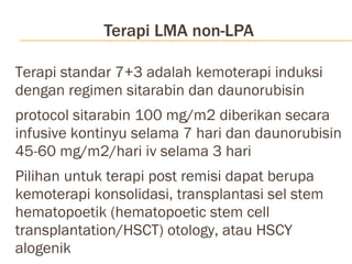 Terapi LMA non-LPA Terapi standar 7+3 adalah kemoterapi induksi dengan regimen sitarabin dan daunorubisin  protocol sitarabin 100 mg/m2 diberikan secara infusive kontinyu selama 7 hari dan daunorubisin 45-60 mg/m2/hari iv selama 3 hari Pilihan untuk terapi post remisi dapat berupa kemoterapi konsolidasi, transplantasi sel stem hematopoetik (hematopoetic stem cell transplantation/HSCT) otology, atau HSCY alogenik 