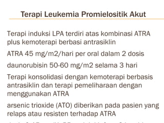 Terapi Leukemia Promielositik Akut Terapi induksi LPA terdiri atas kombinasi ATRA plus kemoterapi berbasi antrasiklin ATRA 45 mg/m2/hari per oral dalam 2 dosis daunorubisin 50-60 mg/m2 selama 3 hari Terapi konsolidasi dengan kemoterapi berbasis antrasiklin dan terapi pemeliharaan dengan menggunakan ATRA arsenic trioxide (ATO) diberikan pada pasien yang relaps atau resisten terhadap ATRA  dosis 0,15 mg/KgBB melalui infuse 3 jam hingga tercapai remisi komplit dengan maksimal pemberian 50 hari 