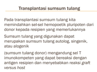Transplantasi sumsum tulang Pada transplantasi sumsum tulang kita memindahkan sel-sel hemopoetik pluripoten dari donor kepada resipien yang memerlukannya Sumsum tulang yang digunakan dapat merupakan sumsum tulang autolog, singenik, atau alogenik (sumsum tulang donor) mengandung sel T imunokompeten yang dapat bereaksi dengan antigen resipien dan menyebabkan reaksi  graft versus host   