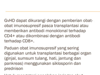GvHD dapat dikurangi dengan pemberian obat-obat imunosupresif pasca transplantasi atau memberikan antibodi monoklonal terhadap CD4+ atau dikombinasi dengan antibodi terhadap CD8+. Paduan obat imunosupresif yang sering digunakan untuk transplantasi berbagai organ (ginjal, sumsum tulang, hati, jantung dan pankreas) menggunakan siklosporin dan prednison Untuk mengatasi penolakan jaringan akut umumnya digunakan imunoglobulin antilimfosit, imunoglobulin antitimosit dan antibodi monoklonal terhadap CD3 (muromonab CD3) 