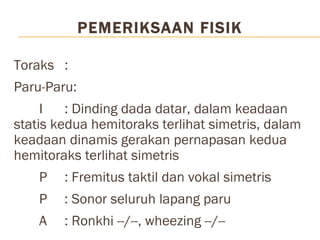 PEMERIKSAAN FISIK  Toraks :  Paru-Paru:  I : Dinding dada datar, dalam keadaan statis kedua hemitoraks terlihat simetris, dalam keadaan dinamis gerakan pernapasan kedua hemitoraks terlihat simetris P : Fremitus taktil dan vokal simetris  P : Sonor seluruh lapang paru A  : Ronkhi --/--, wheezing --/-- 
