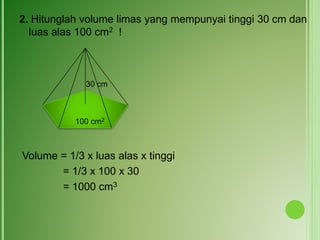 2. Hitunglah volume limas yang mempunyai tinggi 30 cm dan
luas alas 100 cm2 !
Volume = 1/3 x luas alas x tinggi
= 1/3 x 100 x 30
= 1000 cm3
30 cm
100 cm2
 