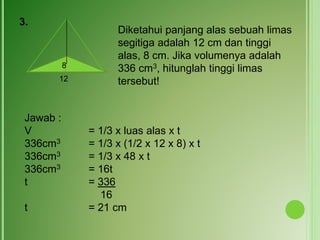 3.
Diketahui panjang alas sebuah limas
segitiga adalah 12 cm dan tinggi
alas, 8 cm. Jika volumenya adalah
336 cm3, hitunglah tinggi limas
tersebut!12
8
Jawab :
V = 1/3 x luas alas x t
336cm3 = 1/3 x (1/2 x 12 x 8) x t
336cm3 = 1/3 x 48 x t
336cm3 = 16t
t = 336
16
t = 21 cm
 