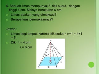4. Sebuah limas mempunyai 5 titik sudut, dengan
tinggi 4 cm. Sisinya berukuran 6 cm.
a) Limas apakah yang dimaksud?
b) Berapa luas permukaannya?
Jawab :
a) Limas segi empat, karena titik sudut = n+1 = 4+1
= 5.
b) Dik : t = 4 cm
s = 6 cm
4
6
O G
 