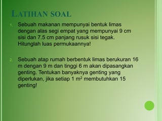 LATIHAN SOAL
1. Sebuah makanan mempunyai bentuk limas
dengan alas segi empat yang mempunyai 9 cm
sisi dan 7.5 cm panjang rusuk sisi tegak.
Hitunglah luas permukaannya!
2. Sebuah atap rumah berbentuk limas berukuran 16
m dengan 9 m dan tinggi 6 m akan dipasangkan
genting. Tentukan banyaknya genting yang
diperlukan, jika setiap 1 m2 membutuhkan 15
genting!
 