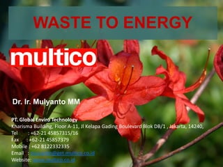 WASTE TO ENERGY
Dr. Ir. Mulyanto MM
PT. Global Enviro Technology
Kharisma Building, Floor A-11, Jl Kelapa Gading Boulevard Blok DB/1 , Jakarta, 14240,
Tel : +62-21 45857315/16
Fax : +62-21 45857379
Mobile : +62 8122332335
Email : mulyanto@get.multico.co.id
Website: www.multico.co.id
 