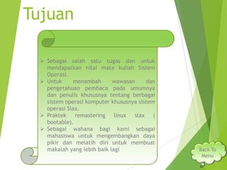Tujuan
 Sebagai salah satu tugas dan untuk
mendapatkan nilai mata kuliah Sistem
Operasi.
 Untuk
menambah
wawasan
dan
pengetahuan pembaca pada umumnya
dan penulis khususnya tentang berbagai
sistem operasi komputer khususnya sistem
operasi Slax.
 Praktek
remastering
linux
slax
(
bootable).
 Sebagai wahana bagi kami sebagai
mahasiswa untuk mengembangkan daya
pikir dan melatih diri untuk membuat
makalah yang lebih baik lagi

Back To
Menu

 