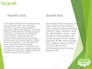 Sejarah
Sejarah Linux
Linux adalah sebuah kernel sistem operasi
yang diciptakan oleh Linus Benedict
Torvalds. Linus lahir pada tanggal 26
Desember 1969 di kota Helsinki, Finlandia.
Beliau memiliki bakat di bidang komputer
,bakatnya terlihat ketika ia menginjak
umur 10 tahun. Pada saat itu Linus
menjadi asisten kakeknya yang seorang
profsor statik di sebuah perguruan tinggi
universitas helsinki. Linus mempelajari
dasar-dasar pemrograman dengan
menggunakan komputer Commodore VIC20. Saat Linus lulus dari sekolah tinggi dan
ia diterima di perguruan tinggi Universitas
Helsinki jurusan ilmu komputer.

Sejarah Slax
Sistem Operasi Slax diciptakan oleh
Tomas Matejicek dari Republik
Ceko, tujuannya adalah membuat
Slackware dapat dijalankan pada
CD, USB flashdisk, kamera, ipod,
handphone dan perangkat mass
storage yang lain hanya dengan
kapasitas 190 MB. Namun dengan
Slax, pengguna dapat membuat
dokumen, berselancar,
mendengarkan musik, ataupun
memutar film.

Back To
Menu

 