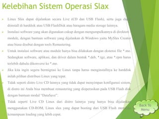 Kelebihan Sistem Operasi Slax


Linux Slax dapat dijalankan secara Live (CD dan USB Flash), serta juga dapat
diinstall di harddsik atau USB FlashDisk atau baragam media storage lainnya.



Instalasi software yang akan digunakan cukup dengan mengumpulkannya di direktori /
module, dengan bantuan software yang dijalankan di Windows yaitu MySlax Creator
atau biasa disebut dengan tools Remastering.



Untuk instalasi software atau module hanya bisa dilakukan dengan ekstensi file *.mo.

Sedangkan software, aplikasi, dan driver dalam bentuk *.deb, *.tgz, atau *.rpm harus
terlebih dahulu dikonversi ke *.mo.


Jika kita ingin segera bermigrasi ke Linux tanpa harus menginstallnya ke harddisk
inilah pilihan distribusi Linux yang tepat.



Tidak seperti distro Live CD lainnya yang tidak dapat menyimpan konfigurasi sistem,
di distro ini Anda bisa membuat remastering yang dioperasikan pada USB Flash disk
dengan bantuan modul “DataSave”.



Tidak seperti Live CD Linux dari distro lainnya yang hanya bisa dijalankan
menggunakan CD-ROM, Linux slax yang dapat booting dari USB Flash memiliki
kemampuan loading yang lebih cepat.

Back To
Menu

 