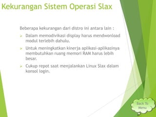 Kekurangan Sistem Operasi Slax
Beberapa kekurangan dari distro ini antara lain :


Dalam memodivikasi display harus mendwonload
modul terlebih dahulu.



Untuk meningkatkan kinerja aplikasi-aplikasinya
membutuhkan ruang memori RAM harus lebih
besar.



Cukup repot saat menjalankan Linux Slax dalam
konsol login.

Back To
Menu

 