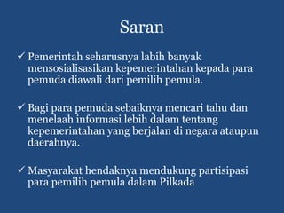 Saran
 Pemerintah seharusnya labih banyak
  mensosialisasikan kepemerintahan kepada para
  pemuda diawali dari pemilih pemula.

 Bagi para pemuda sebaiknya mencari tahu dan
  menelaah informasi lebih dalam tentang
  kepemerintahan yang berjalan di negara ataupun
  daerahnya.

 Masyarakat hendaknya mendukung partisipasi
  para pemilih pemula dalam Pilkada
 
