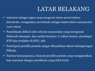 LATAR BELAKANG
 Indonesia sebagai negara yang menganut sistem pemerintahan
  demokratis, mengadakan pemilukada sebagai wadah dalam menyalurkan
  suara rakyat.
 Pemilukada diikuti oleh seluruh masyarakat yang beregional
  didaerah setempat, dan sudah berumur 17 tahun keatas, mendapat
  KTP dan terdaftar di KPU, dsb
 Partisipasi pemilih pemula sangat dibutuhkan dalam kelangsungan
  Pilkada.
 Namun kenyataannya, banyak pemilih pemula yang menggunakan
  hak suaranya dengan pemikiran yang tidak kritis .
 