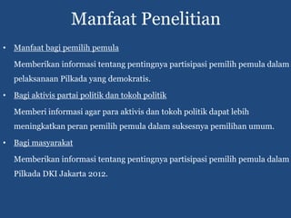 Manfaat Penelitian
• Manfaat bagi pemilih pemula

   Memberikan informasi tentang pentingnya partisipasi pemilih pemula dalam
   pelaksanaan Pilkada yang demokratis.

• Bagi aktivis partai politik dan tokoh politik

   Memberi informasi agar para aktivis dan tokoh politik dapat lebih
   meningkatkan peran pemilih pemula dalam suksesnya pemilihan umum.

• Bagi masyarakat

   Memberikan informasi tentang pentingnya partisipasi pemilih pemula dalam
   Pilkada DKI Jakarta 2012.
 
