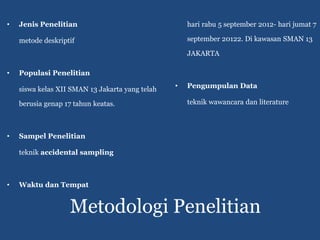 •   Jenis Penelitian                                 hari rabu 5 september 2012- hari jumat 7

    metode deskriptif                                september 20122. Di kawasan SMAN 13

                                                     JAKARTA

•   Populasi Penelitian

    siswa kelas XII SMAN 13 Jakarta yang telah   •   Pengumpulan Data

    berusia genap 17 tahun keatas.                   teknik wawancara dan literature



•   Sampel Penelitian

    teknik accidental sampling



•   Waktu dan Tempat


                   Metodologi Penelitian
 