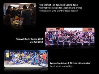 Flea Market Fall 2012 and Spring 2013
Alternative solution for second hand things
from seniors who want to leave Taiwan
Farewell Party Spring 2012
and Fall 2013
Sympathy Action & Birthday Celebration
Need some innovation
 