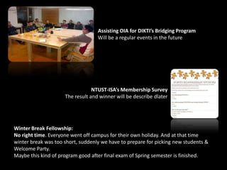 Assisting OIA for DIKTI’s Bridging Program
Will be a regular events in the future
NTUST-ISA’s Membership Survey
The result and winner will be describe dlater
Winter Break Fellowship:
No right time. Everyone went off campus for their own holiday. And at that time
winter break was too short, suddenly we have to prepare for picking new students &
Welcome Party.
Maybe this kind of program good after final exam of Spring semester is finished.
 