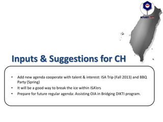 Inputs & Suggestions for CH
• Add new agenda cooperate with talent & interest: ISA Trip (Fall 2013) and BBQ
Party (Spring)
• It will be a good way to break the ice within ISA’ers
• Prepare for future regular agenda: Assisting OIA in Bridging DIKTI program.
 