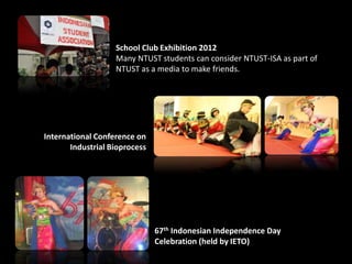 67th Indonesian Independence Day
Celebration (held by IETO)
School Club Exhibition 2012
Many NTUST students can consider NTUST-ISA as part of
NTUST as a media to make friends.
International Conference on
Industrial Bioprocess
 