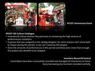NTUST Anniversary Event
NTUST-ISA Culture Catalogue
• Inventory & Culture division focused more on answering the high amount of
performances invitations.
• A person that was assigned as the catalog designer, for some reasons can’t come back
to Taiwan during this period, so we can’t continue this project.
• Since the amounts of performances in this period somehow were more than enough,
this project was decided to be stopped.
Inventory Record & Control
Committees have been successfully recorded and managed all inventories on hand.
Every borrowing also has been recorded carefully.
 