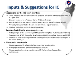 Inputs & Suggestions for IC
• Suggestions for the I&C team member:
– Divide the job to the appropriate amount of people and people with high commitment is
in a great need.
– Choose 1 person to be a Person in charge (PIC) in each dance.
– Keep all the dances practice continuously with or without the performance request.
– Always try to regenerate the dancers and schedule the regular practices.
– Continue the making of NTUST-ISA culture catalog.
• Suggested activities to be an annual event:
– Participating at NTUST Anniversary and NTUST Welcoming New Student (Club exhibition).
– Participating at NTUST Welcoming New Student, AIA Welcoming New Student, and AISCT.
– Visitation to IOCA (practicing traditional dance together) and invite them to participate in
our annual event (ICE).
• Give special attention in:
– Managing people with full potential (dancers, make-up artist, etc.).
– Managing culture event (performance request) carefully.
– Managing culture inventory, pay attention with the items in and out, and the
maintenance.
 