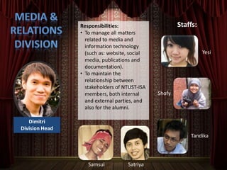 Dimitri
Division Head
Responsibilities:
• To manage all matters
related to media and
information technology
(such as: website, social
media, publications and
documentation).
• To maintain the
relationship between
stakeholders of NTUST-ISA
members, both internal
and external parties, and
also for the alumni.
Staffs:
Yesi
Tandika
Shofy
Samsul Satriya
 