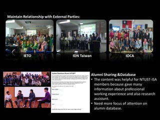 Maintain Relationship with External Parties:
IETO IDN Taiwan IOCA
Alumni Sharing:&Database
• The content was helpful for NTUST-ISA
members because gave many
information about professional
working experience and also research
assistant.
• Need more focus of attention on
alumni database.
 
