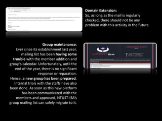 Domain Extension:
So, as long as the mail is regularly
checked, there should not be any
problem with this activity in the future.
Group maintenance:
Ever since its establishment last year,
mailing list has been having some
trouble with the member addition and
group’s calendar. Unfortunately, until the
end of the year, there is no significant
response or reparation.
Hence, a new group has been prepared.
Internal trials with the staffs have also
been done. As soon as this new platform
has been communicated with the
members and approved, NTUST-ISA’s
group mailing list can safely migrate to it.
 
