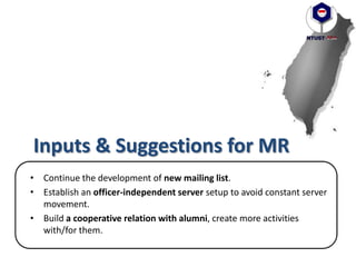 Inputs & Suggestions for MR
• Continue the development of new mailing list.
• Establish an officer-independent server setup to avoid constant server
movement.
• Build a cooperative relation with alumni, create more activities
with/for them.
 