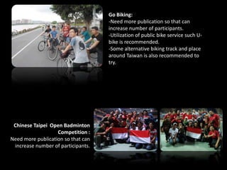 Go Biking:
-Need more publication so that can
increase number of participants.
-Utilization of public bike service such U-
bike is recommended.
-Some alternative biking track and place
around Taiwan is also recommended to
try.
Chinese Taipei Open Badminton
Competition :
Need more publication so that can
increase number of participants.
 
