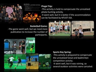 Sports Day Spring:
-This activity is prepared to compensate
the unrealized futsal and badminton
competition activity.
-It went well, but it was raining, so
several outdoor activities were canceled.
Basketball Game:
-The game went well, but we need more
publication to increase the number of
participants.
Pingxi Trip:
-This activity is held to compensate the unrealized
photo hunting activity.
-It went well, but It is better if the accommodation
can be facilitated by NTUST-ISA.
 