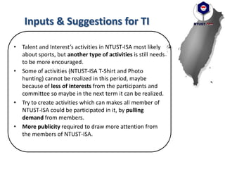 Inputs & Suggestions for TI
• Talent and Interest’s activities in NTUST-ISA most likely
about sports, but another type of activities is still needs
to be more encouraged.
• Some of activities (NTUST-ISA T-Shirt and Photo
hunting) cannot be realized in this period, maybe
because of less of interests from the participants and
committee so maybe in the next term it can be realized.
• Try to create activities which can makes all member of
NTUST-ISA could be participated in it, by pulling
demand from members.
• More publicity required to draw more attention from
the members of NTUST-ISA.
 
