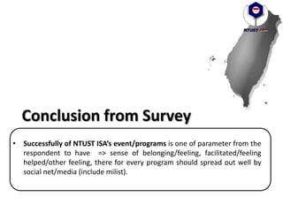 • Successfully of NTUST ISA’s event/programs is one of parameter from the
respondent to have => sense of belonging/feeling, facilitated/feeling
helped/other feeling, there for every program should spread out well by
social net/media (include milist).
Conclusion from Survey
 