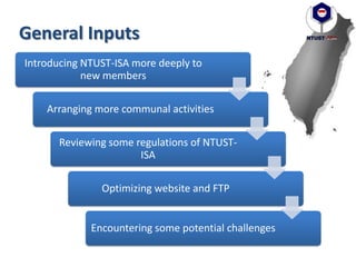 General Inputs
Introducing NTUST-ISA more deeply to
new members
Arranging more communal activities
Reviewing some regulations of NTUST-
ISA
Optimizing website and FTP
Encountering some potential challenges
 
