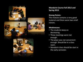 Mandarin Course Fall 2012 and
Spring 2013
Strong Points:
The module contains a very good
material and there were two small
classes.
Weaknesses:
• The students keep on
decreasing.
• Three meetings were not
enough.
• The place was not convenient
enough. Should be in a class
room.
• Mandarin class should be start in
the early semester.
 