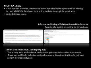 NTUST-ISA Library
• It was not well informed. Information about available books is published on mailing
list, and NTUST-ISA Facebook. Yet it still not efficient enough for publication.
• Limited storage space.
Information Sharing of Scholarships and Conferences
Occasionally posted on mailing list or facebook
Seniors Guidance Fall 2012 and Spring 2013
• This activity went well and new students can get many information from seniors.
• There was a difficulty in finding seniors from some department which did not have
current Indonesian student
 