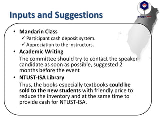 Inputs and Suggestions
• Mandarin Class
 Participant cash deposit system.
 Appreciation to the instructors.
• Academic Writing
The committee should try to contact the speaker
candidate as soon as possible, suggested 2
months before the event
• NTUST-ISA Library
Thus, the books especially textbooks could be
sold to the new students with friendly price to
reduce the inventory and at the same time to
provide cash for NTUST-ISA.
 