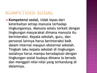  Kompetensi sosial, tidak lepas dari
keterkaitan setiap manusia terhadap
lingkungannya. Manusia selalu terkait dengan
lingkungan masyarakat dimana manusia itu
berinteraksi. Kepala sekolah, guru, dan
personal lainnya harus berinteraksi baik
dalam internal maupun eksternal sekolah.
Tingkah laku kepala sekolah di lingkungan
sosialnya harus mampu beradaptasi dengan
lingkungan sosial budaya dimana ia berada
dan menggali nilai-nilai yang terkandung di
dalamnya.
 