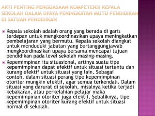  Kepala sekolah adalah orang yang berada di garis
terdepan untuk mengkoordinasikan upaya meningkatkan
pembelajaran yang bermutu. Kepala sekolah diangkat
untuk menduduki jabatan yang bertanggungjawab
mengkoordinasikan upaya bersama mencapai tujuan
pendidikan pada level sekolah masing-masing.
 Kepemimpinan itu situasional, artinya suatu tipe
kepemimpinan dapat efektif untuk situasi tertentu dan
kurang efektif untuk situasi yang lain. Sebagai
contoh, dalam situasi perang tipe kepemimpinan
otoriter mungkin efektif, agar semua terkendali. Dalam
situasi yang darurat di sekolah, misalnya ketika terjadi
kebakaran, atau perkelahian pelajar maka
kepemimpinan otoriter juga efektif. Sebaliknya, tipe
kepemimpinan otoriter kurang efektif untuk situasi
normal di sekolah.
 