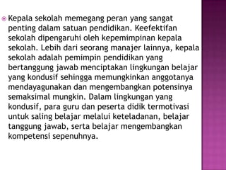  Kepala sekolah memegang peran yang sangat
penting dalam satuan pendidikan. Keefektifan
sekolah dipengaruhi oleh kepemimpinan kepala
sekolah. Lebih dari seorang manajer lainnya, kepala
sekolah adalah pemimpin pendidikan yang
bertanggung jawab menciptakan lingkungan belajar
yang kondusif sehingga memungkinkan anggotanya
mendayagunakan dan mengembangkan potensinya
semaksimal mungkin. Dalam lingkungan yang
kondusif, para guru dan peserta didik termotivasi
untuk saling belajar melalui keteladanan, belajar
tanggung jawab, serta belajar mengembangkan
kompetensi sepenuhnya.
 