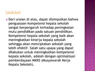  Dari uraian di atas, dapat disimpulkan bahwa
penguasaan kompetensi kepala sekolah
sangat berpengaruh terhadap peningkatan
mutu pendidikan pada satuan pendidikan.
Kompetensi kepala sekolah yang baik akan
meningkatkan kinerja kepala sekolah
sehingga akan menciptakan sekolah yang
lebih efektif. Salah satu upaya yang dapat
dilakukan untuk meningkatkan kompetensi
kepala sekolah, adalah dengan optimalisasi
pemberdayaan MKKS (Musyawarah Kerja
Kepala Sekolah).
 