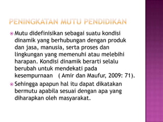  Mutu didefinisikan sebagai suatu kondisi
dinamik yang berhubungan dengan produk
dan jasa, manusia, serta proses dan
lingkungan yang memenuhi atau melebihi
harapan. Kondisi dinamik berarti selalu
berubah untuk mendekati pada
kesempurnaan ( Amir dan Maufur, 2009: 71).
 Sehingga apapun hal itu dapat dikatakan
bermutu apabila sesuai dengan apa yang
diharapkan oleh masyarakat.
 