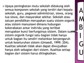  Upaya peningkatan mutu sekolah didukung oleh
semua komponen sekolah yang terdiri dari kepala
sekolah, guru, pegawai administrasi, siswa, orang
tua siswa, dan masyarakat sekitar. Sekolah atau
satuan pendidikan merupakan suatu sistem organik
atau sistem manusiawi dimana hubungan
kekerabatan antar individu yang terlibat
merupakan kunci berfungsinya sistem. Dalam suatu
sistem organik fungsi satu bagian tidak hanya
untuk bagian itu sendiri melainkan berpengaruh
untuk keseluruhan sistem (Umaedi, 1999: 204).
Kualitas sekolah tidak akan dapat diwujudkan
hanya oleh sebagian dari sistem. Kualitas setiap
bagian dari sistem harus ditingkatkan.
A
M
B
I
G
U
 