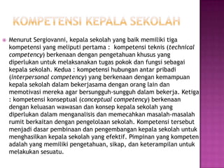  Menurut Sergiovanni, kepala sekolah yang baik memiliki tiga
kompetensi yang meliputi pertama : kompetensi teknis (technical
competency) berkenaan dengan pengetahuan khusus yang
diperlukan untuk melaksanakan tugas pokok dan fungsi sebagai
kepala sekolah. Kedua : kompetensi hubungan antar pribadi
(interpersonal competency) yang berkenaan dengan kemampuan
kepala sekolah dalam bekerjasama dengan orang lain dan
memotivasi mereka agar bersungguh-sungguh dalam bekerja. Ketiga
: kompetensi konseptual (conceptual competency) berkenaan
dengan keluasan wawasan dan konsep kepala sekolah yang
diperlukan dalam menganalisis dan memecahkan masalah-masalah
rumit berkaitan dengan pengelolaan sekolah. Kompetensi tersebut
menjadi dasar pembinaan dan pengembangan kepala sekolah untuk
menghasilkan kepala sekolah yang efektif. Pimpinan yang kompeten
adalah yang memiliki pengetahuan, sikap, dan keterampilan untuk
melakukan sesuatu.
 