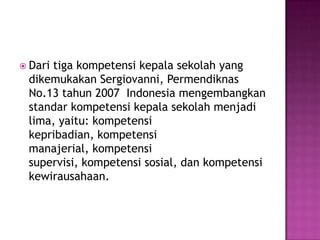  Dari tiga kompetensi kepala sekolah yang
dikemukakan Sergiovanni, Permendiknas
No.13 tahun 2007 Indonesia mengembangkan
standar kompetensi kepala sekolah menjadi
lima, yaitu: kompetensi
kepribadian, kompetensi
manajerial, kompetensi
supervisi, kompetensi sosial, dan kompetensi
kewirausahaan.
 
