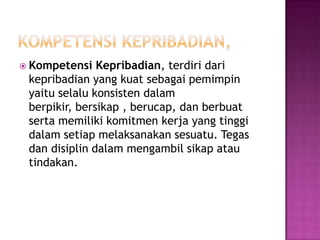  Kompetensi Kepribadian, terdiri dari
kepribadian yang kuat sebagai pemimpin
yaitu selalu konsisten dalam
berpikir, bersikap , berucap, dan berbuat
serta memiliki komitmen kerja yang tinggi
dalam setiap melaksanakan sesuatu. Tegas
dan disiplin dalam mengambil sikap atau
tindakan.
 